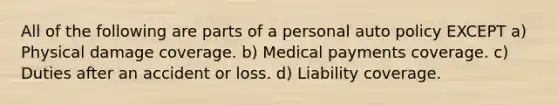 All of the following are parts of a personal auto policy EXCEPT a) Physical damage coverage. b) Medical payments coverage. c) Duties after an accident or loss. d) Liability coverage.