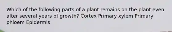 Which of the following parts of a plant remains on the plant even after several years of growth? Cortex Primary xylem Primary phloem Epidermis