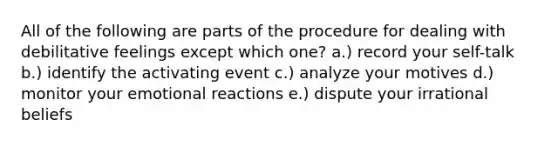 All of the following are parts of the procedure for dealing with debilitative feelings except which one? a.) record your self-talk b.) identify the activating event c.) analyze your motives d.) monitor your emotional reactions e.) dispute your irrational beliefs