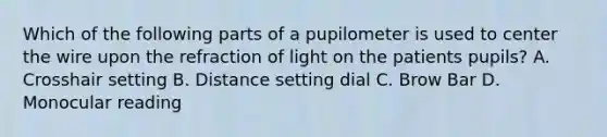 Which of the following parts of a pupilometer is used to center the wire upon the refraction of light on the patients pupils? A. Crosshair setting B. Distance setting dial C. Brow Bar D. Monocular reading