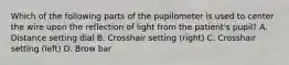 Which of the following parts of the pupilometer is used to center the wire upon the reflection of light from the patient's pupil? A. Distance setting dial B. Crosshair setting (right) C. Crosshair setting (left) D. Brow bar