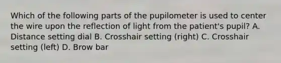 Which of the following parts of the pupilometer is used to center the wire upon the reflection of light from the patient's pupil? A. Distance setting dial B. Crosshair setting (right) C. Crosshair setting (left) D. Brow bar