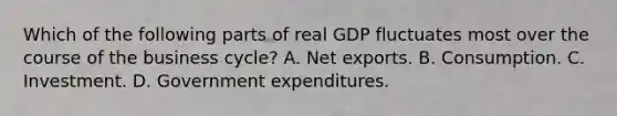 Which of the following parts of real GDP fluctuates most over the course of the business cycle? A. Net exports. B. Consumption. C. Investment. D. Government expenditures.