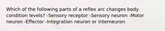 Which of the following parts of a reflex arc changes body condition levels? -Sensory receptor -Sensory neuron -Motor neuron -Effector -Integration neuron or interneuron