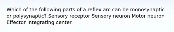 Which of the following parts of a reflex arc can be monosynaptic or polysynaptic? Sensory receptor Sensory neuron Motor neuron Effector Integrating center