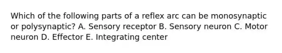 Which of the following parts of a reflex arc can be monosynaptic or polysynaptic? A. Sensory receptor B. Sensory neuron C. Motor neuron D. Effector E. Integrating center