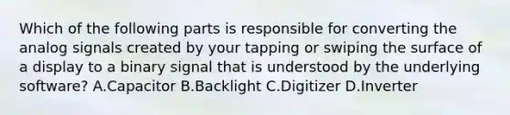 Which of the following parts is responsible for converting the analog signals created by your tapping or swiping the surface of a display to a binary signal that is understood by the underlying software? A.Capacitor B.Backlight C.Digitizer D.Inverter