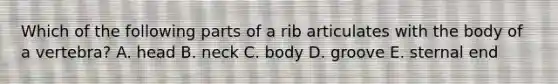 Which of the following parts of a rib articulates with the body of a vertebra? A. head B. neck C. body D. groove E. sternal end