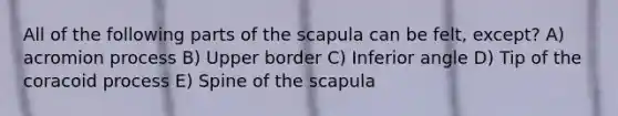 All of the following parts of the scapula can be felt, except? A) acromion process B) Upper border C) Inferior angle D) Tip of the coracoid process E) Spine of the scapula