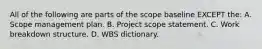 All of the following are parts of the scope baseline EXCEPT the: A. Scope management plan. B. Project scope statement. C. Work breakdown structure. D. WBS dictionary.