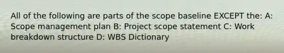 All of the following are parts of the scope baseline EXCEPT the: A: Scope management plan B: Project scope statement C: Work breakdown structure D: WBS Dictionary