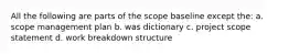 All the following are parts of the scope baseline except the: a. scope management plan b. was dictionary c. project scope statement d. work breakdown structure