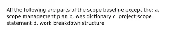 All the following are parts of the scope baseline except the: a. scope management plan b. was dictionary c. project scope statement d. work breakdown structure