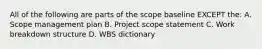 All of the following are parts of the scope baseline EXCEPT the: A. Scope management plan B. Project scope statement C. Work breakdown structure D. WBS dictionary