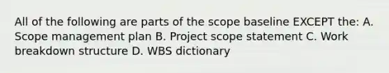 All of the following are parts of the scope baseline EXCEPT the: A. Scope management plan B. Project scope statement C. Work breakdown structure D. WBS dictionary