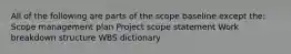 All of the following are parts of the scope baseline except the: Scope management plan Project scope statement Work breakdown structure WBS dictionary