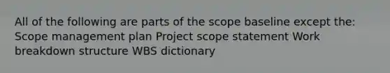 All of the following are parts of the scope baseline except the: Scope management plan Project scope statement Work breakdown structure WBS dictionary