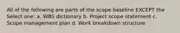 All of the following are parts of the scope baseline EXCEPT the Select one: a. WBS dictionary b. Project scope statement c. Scope management plan d. Work breakdown structure