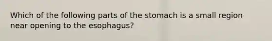 Which of the following parts of the stomach is a small region near opening to the esophagus?