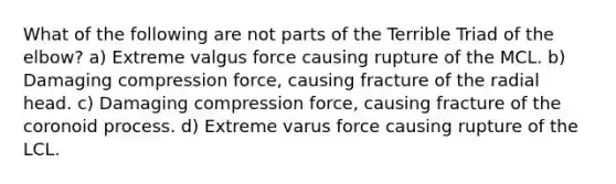 What of the following are not parts of the Terrible Triad of the elbow? a) Extreme valgus force causing rupture of the MCL. b) Damaging compression force, causing fracture of the radial head. c) Damaging compression force, causing fracture of the coronoid process. d) Extreme varus force causing rupture of the LCL.