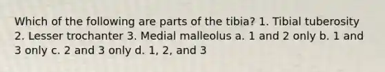 Which of the following are parts of the tibia? 1. Tibial tuberosity 2. Lesser trochanter 3. Medial malleolus a. 1 and 2 only b. 1 and 3 only c. 2 and 3 only d. 1, 2, and 3