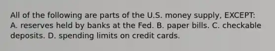 All of the following are parts of the U.S. money supply, EXCEPT: A. reserves held by banks at the Fed. B. paper bills. C. checkable deposits. D. spending limits on credit cards.