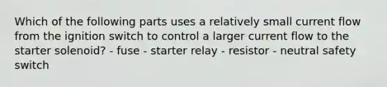 Which of the following parts uses a relatively small current flow from the ignition switch to control a larger current flow to the starter solenoid? - fuse - starter relay - resistor - neutral safety switch