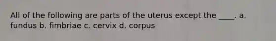 All of the following are parts of the uterus except the ____. a. fundus b. fimbriae c. cervix d. corpus