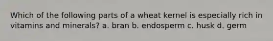 Which of the following parts of a wheat kernel is especially rich in vitamins and minerals? a. bran b. endosperm c. husk d. germ