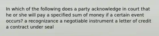 In which of the following does a party acknowledge in court that he or she will pay a specified sum of money if a certain event occurs? a recognizance a negotiable instrument a letter of credit a contract under seal