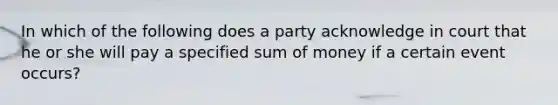 In which of the following does a party acknowledge in court that he or she will pay a specified sum of money if a certain event occurs?