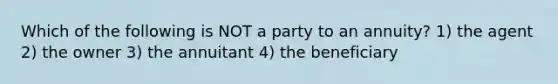 Which of the following is NOT a party to an annuity? 1) the agent 2) the owner 3) the annuitant 4) the beneficiary