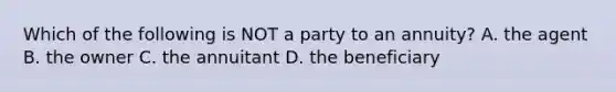 Which of the following is NOT a party to an annuity? A. the agent B. the owner C. the annuitant D. the beneficiary