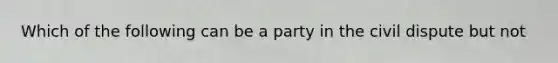 Which of the following can be a party in the civil dispute but not