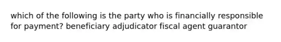 which of the following is the party who is financially responsible for payment? beneficiary adjudicator fiscal agent guarantor