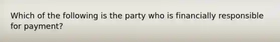 Which of the following is the party who is financially responsible for payment?