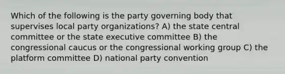 Which of the following is the party governing body that supervises local party organizations? A) the state central committee or the state executive committee B) the congressional caucus or the congressional working group C) the platform committee D) national party convention