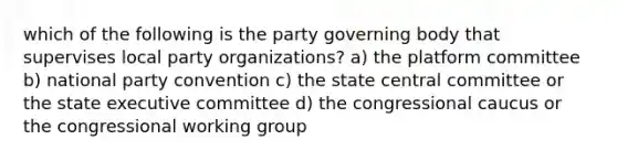 which of the following is the party governing body that supervises local party organizations? a) the platform committee b) national party convention c) the state central committee or the state executive committee d) the congressional caucus or the congressional working group