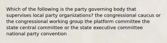 Which of the following is the party governing body that supervises local party organizations? the congressional caucus or the congressional working group the platform committee the state central committee or the state executive committee national party convention