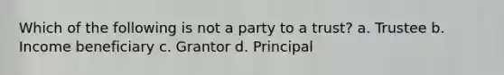 Which of the following is not a party to a trust? a. Trustee b. Income beneficiary c. Grantor d. Principal