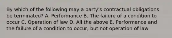 By which of the following may a party's contractual obligations be terminated? A. Performance B. The failure of a condition to occur C. Operation of law D. All the above E. Performance and the failure of a condition to occur, but not operation of law