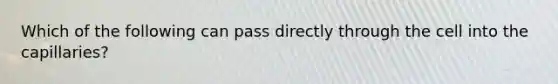 Which of the following can pass directly through the cell into the capillaries?