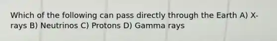 Which of the following can pass directly through the Earth A) X-rays B) Neutrinos C) Protons D) Gamma rays