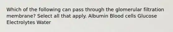Which of the following can pass through the glomerular filtration membrane? Select all that apply. Albumin Blood cells Glucose Electrolytes Water