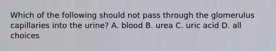 Which of the following should not pass through the glomerulus capillaries into the urine? A. blood B. urea C. uric acid D. all choices