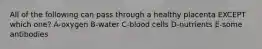 All of the following can pass through a healthy placenta EXCEPT which one? A-oxygen B-water C-blood cells D-nutrients E-some antibodies