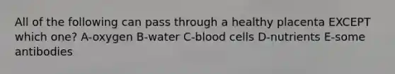 All of the following can pass through a healthy placenta EXCEPT which one? A-oxygen B-water C-blood cells D-nutrients E-some antibodies