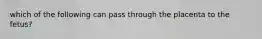 which of the following can pass through the placenta to the fetus?
