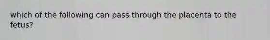 which of the following can pass through the placenta to the fetus?