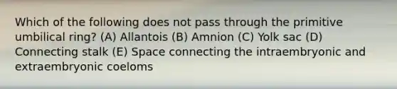 Which of the following does not pass through the primitive umbilical ring? (A) Allantois (B) Amnion (C) Yolk sac (D) Connecting stalk (E) Space connecting the intraembryonic and extraembryonic coeloms